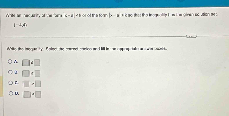 Write an inequality of the form |x-a| or of the form |x-a|>k so that the inequality has the given solution set.
(-4,4)
Write the inequality. Select the correct choice and fill in the appropriate answer boxes.
A. |□ |≤ □
B. |□ |≥ □
C. |□ |>□
D. |□ |