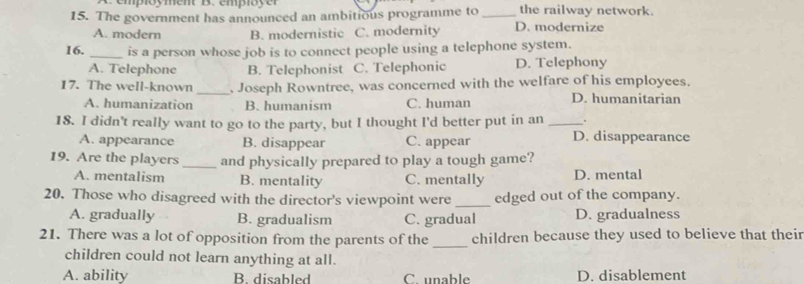 A employment B. employer
15. The government has announced an ambitious programme to _the railway network.
A. modern B. modernistic C. modernity
D. modernize
16. _is a person whose job is to connect people using a telephone system.
A. Telephone B. Telephonist C. Telephonic D. Telephony
17. The well-known _, Joseph Rowntree, was concerned with the welfare of his employees.
A. humanization B. humanism C. human
D. humanitarian
18. I didn't really want to go to the party, but I thought I'd better put in an_
A. appearance B. disappear C. appear
D. disappearance
19. Are the players _and physically prepared to play a tough game?
A. mentalism B. mentality C. mentally D. mental
20. Those who disagreed with the director's viewpoint were _edged out of the company.
A. gradually B. gradualism C. gradual D. gradualness
21. There was a lot of opposition from the parents of the _children because they used to believe that their
children could not learn anything at all.
A. ability B. disabled C. unable D. disablement