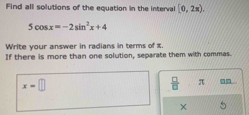 Find all solutions of the equation in the interval [0,2π ).
5cos x=-2sin^2x+4
Write your answer in radians in terms of π. 
If there is more than one solution, separate them with commas.
x=□
 □ /□   π □□,...
X