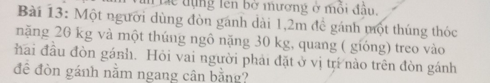 lc tụng lên bờ mương ở mỗi đầu. 
Bài 13: Một người dùng đòn gánh dài 1,2m để gánh một thúng thóc 
năng 20 kg và một thúng ngô nặng 30 kg, quang ( gióng) treo vào 
hai đầu đòn gánh. Hỏi vai người phải đặt ở vị tr nào trên đòn gánh 
đê đòn gánh nằm ngang cân bằng?