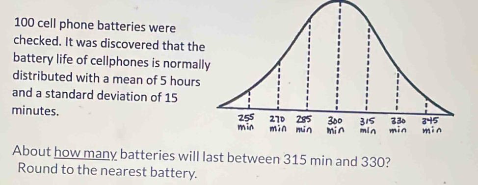 100 cell phone batteries were 
checked. It was discovered that the 
battery life of cellphones is normal 
distributed with a mean of 5 hours
and a standard deviation of 15
minutes. 
About how many batteries will last between 315 min and 330? 
Round to the nearest battery.