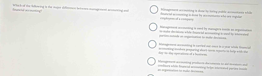 Which of the following is the major difference between management accounting and financial accounting is done by accountants who are regular
Mānagement accounting is done by hiring public accountants while
financial accounting? employees of a company.
Management accounting is used by managers inside an organization
to make decisions while financial accounting is used by interested
parties outside an organization to make decisions.
Management accounting is carried out once in a year while financial
accounting involves preparing short-term reports to help with the
day-to-day operations of a business.
Management accounting produces documents to aid investors and
creditors while financial accounting helps interested parties inside
an organization to make decisions.