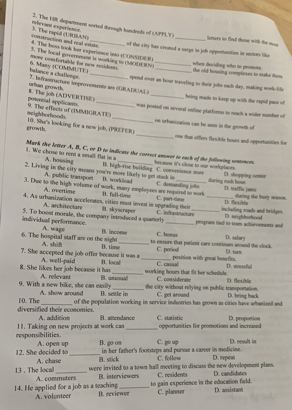 relevant experience.
2. The HR department sorted through hundreds of (APPLY) _letters to find those with the mos
3. The rapid (URBAN)
construction and real estate.
of the city has created a surge in job opportunities in sectors like
4. The boss took her experience into (CONSIDER)
_
5. The local government is working to (MODERN)_
more comfortable for new residents.
when deciding who to promote.
6. Many (COMMUTE)
the old housing complexes to make them
balance a challenge._
spend over an hour traveling to their jobs each day, making work-life
7. Infrastructure improvements are (GRADUAL)
urban growth.
8. The job (ADVERTISE)
_being made to keep up with the rapid pace of
_
potential applicants. _was posted on several online platforms to reach a wider number of
9. The effects of (IMMIGRATE)
neighborhoods.
on urbanization can be seen in the growth of
_
10. She's looking for a new job, (PREFER)
growth.
one that offers flexible hours and opportunities for
Mark the letter A, B, C, or D to indicate the correct answer to each of the following sentences.
1. We chose to rent a small flat in a _because it's close to our workplaces.
A. housing B. high-rise building C. convenience store D. shopping center
2. Living in the city means you're more likely to get stuck in
during rush hour.
A. public transport B. workload C. demanding jobs D. traffic jams
3. Due to the high volume of work, many employees are required to work during the busy season.
A. overtime B. full-time C. part-time
D. flexible
4. As urbanization accelerates, cities must invest in upgrading their _including roads and bridges.
A. architecture B. skyscraper C. infrastructure D. neighborhood
5. To boost morale, the company introduced a quarterly _program tied to team achievements and
individual performance. _D. salary
A. wage B. income C. bonus
6. The hospital staff are on the night _to ensure that patient care continues around the clock.
A. shift B. time C. period D. turn
7. She accepted the job offer because it was a _position with great benefits.
A. well-paid B. local C. casual D. stressful
8. She likes her job because it has _working hours that fit her schedule.
A. relevant B. unusual C. considerate D. flexible
9. With a new bike, she can easily _the city without relying on public transportation.
A. show around B. settle in C. get around D. bring back
10. The_ of the population working in service industries has grown as cities have urbanized and
diversified their economies.
A. addition B. attendance C. statistic D. proportion
11. Taking on new projects at work can _opportunities for promotions and increased
responsibilities.
A. open up B. go on C. go up D. result in
12. She decided to _in her father's footsteps and pursue a career in medicine.
A. chase B. stick C. follow D. repeat
13 . The local_ were invited to a town hall meeting to discuss the new development plans.
A. commuters B. interviewers C. residents D. candidates
14. He applied for a job as a teaching _to gain experience in the education field.
A. volunteer B. reviewer C. planner D. assistant