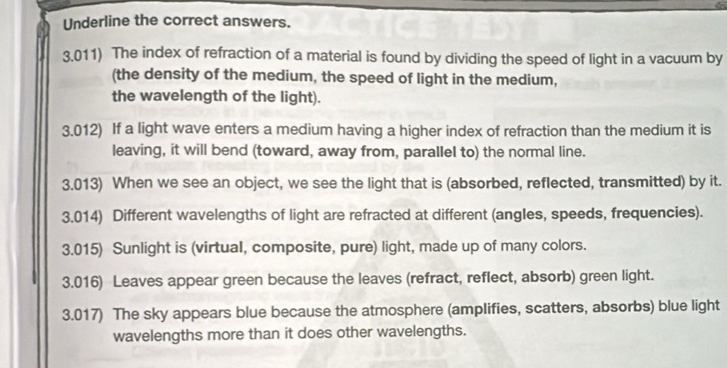 Underline the correct answers. 
3.011) The index of refraction of a material is found by dividing the speed of light in a vacuum by 
(the density of the medium, the speed of light in the medium, 
the wavelength of the light). 
3.012) If a light wave enters a medium having a higher index of refraction than the medium it is 
leaving, it will bend (toward, away from, parallel to) the normal line. 
3.013) When we see an object, we see the light that is (absorbed, reflected, transmitted) by it. 
3.014) Different wavelengths of light are refracted at different (angles, speeds, frequencies). 
3.015) Sunlight is (virtual, composite, pure) light, made up of many colors. 
3.016) Leaves appear green because the leaves (refract, reflect, absorb) green light. 
3.017) The sky appears blue because the atmosphere (amplifies, scatters, absorbs) blue light 
wavelengths more than it does other wavelengths.