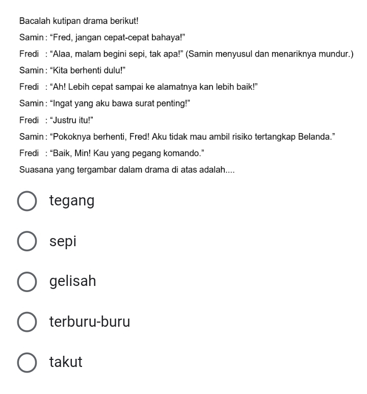 Bacalah kutipan drama berikut!
Samin: “Fred, jangan cepat-cepat bahaya!”
Fredi : “Alaa, malam begini sepi, tak apa!” (Samin menyusul dan menariknya mundur.)
Samin: “Kita berhenti dulu!”
Fredi : “Ah! Lebih cepat sampai ke alamatnya kan lebih baik!”
Samin : “Ingat yang aku bawa surat penting!”
Fredi : “Justru itu!”
Samin : “Pokoknya berhenti, Fred! Aku tidak mau ambil risiko tertangkap Belanda.”
Fredi : “Baik, Min! Kau yang pegang komando.”
Suasana yang tergambar dalam drama di atas adalah....
tegang
sepi
gelisah
terburu-buru
takut