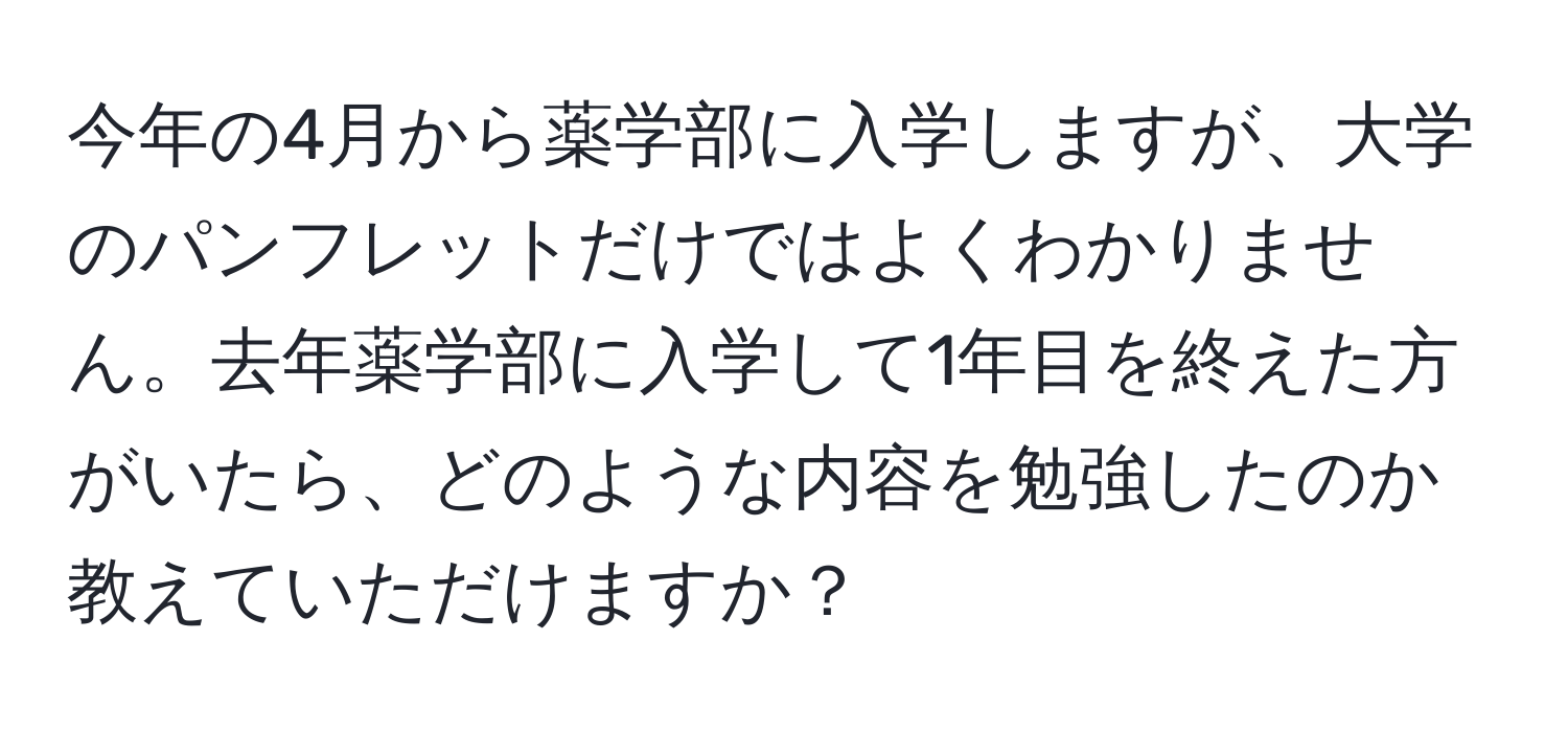 今年の4月から薬学部に入学しますが、大学のパンフレットだけではよくわかりません。去年薬学部に入学して1年目を終えた方がいたら、どのような内容を勉強したのか教えていただけますか？