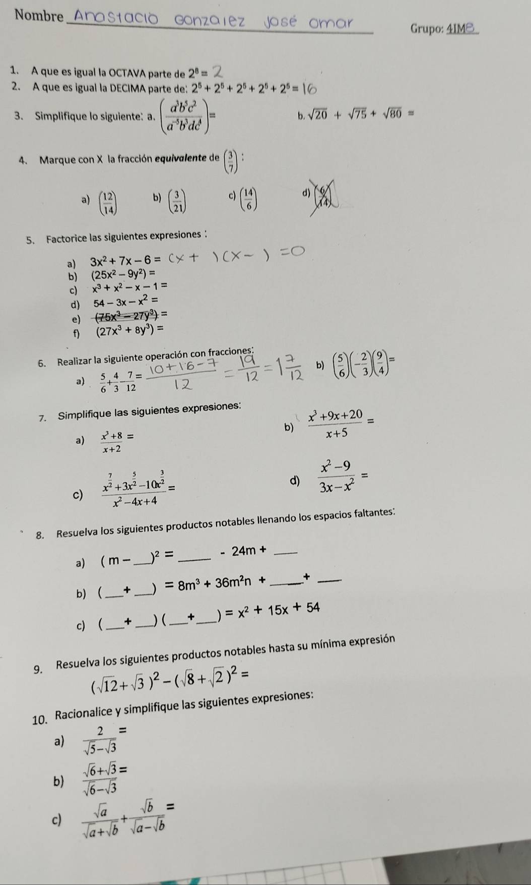 Nombre
_
Grupo: _
1. A que es igual la OCTAVA parte de 2^8=
2. A que es igual la DECIMA parte de: 2^5+2^5+2^5+2^5+2^5=
3. Simplifique lo siguiente: a. ( a^3b^5c^2/a^(-5)b^3dc^4 )=
b. sqrt(20)+sqrt(75)+sqrt(80)=
4. Marque con X la fracción equivalente de ( 3/7 ):
b)
a) ( 12/14 ) ( 3/21 ) c) ( 14/6 ) d)
5. Factorice las siguientes expresiones：
a) 3x^2+7x-6=
b) (25x^2-9y^2)=
c) x^3+x^2-x-1=
d) 54-3x-x^2=
e) (75x^3-27y^3)=
f) (27x^3+8y^3)=
6. Realizar la siguiente operación con fracciones:
b) ( 5/6 )(- 2/3 )( 9/4 )=
a)  5/6 + 4/3 - 7/12 =
7. Simplifique las siguientes expresiones:
b)  (x^3+9x+20)/x+5 =
a)  (x^3+8)/x+2 =
c) frac x^(frac 7)2+3x^(frac 5)2-10x^(frac 3)2x^2-4x+4=
d)  (x^2-9)/3x-x^2 =
8. Resuelva los siguientes productos notables Ilenando los espacios faltantes:
a) (m- _ )^2= _ -24m+ _
b) _+ _) =8m^3+36m^2n+ _+_
c) _ + __) (_ + _) =x^2+15x+54
9. Resuelva los siguientes productos notables hasta su mínima expresión
(sqrt(12)+sqrt(3))^2-(sqrt(8)+sqrt(2))^2=
10. Racionalice y simplifique las siguientes expresiones:
a)  2/sqrt(5)-sqrt(3) =
b)  (sqrt(6)+sqrt(3))/sqrt(6)-sqrt(3) =
c)  sqrt(a)/sqrt(a)+sqrt(b) + sqrt(b)/sqrt(a)-sqrt(b) =