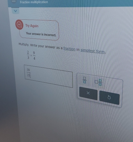 Fraction multiplication
V
a Try Again
Your answer is incorrect.
Multiply. Write your answer as a fraction in simplest form.
 2/3 *  9/4 
 50/21 
 □ /□   □  □ /□  
×