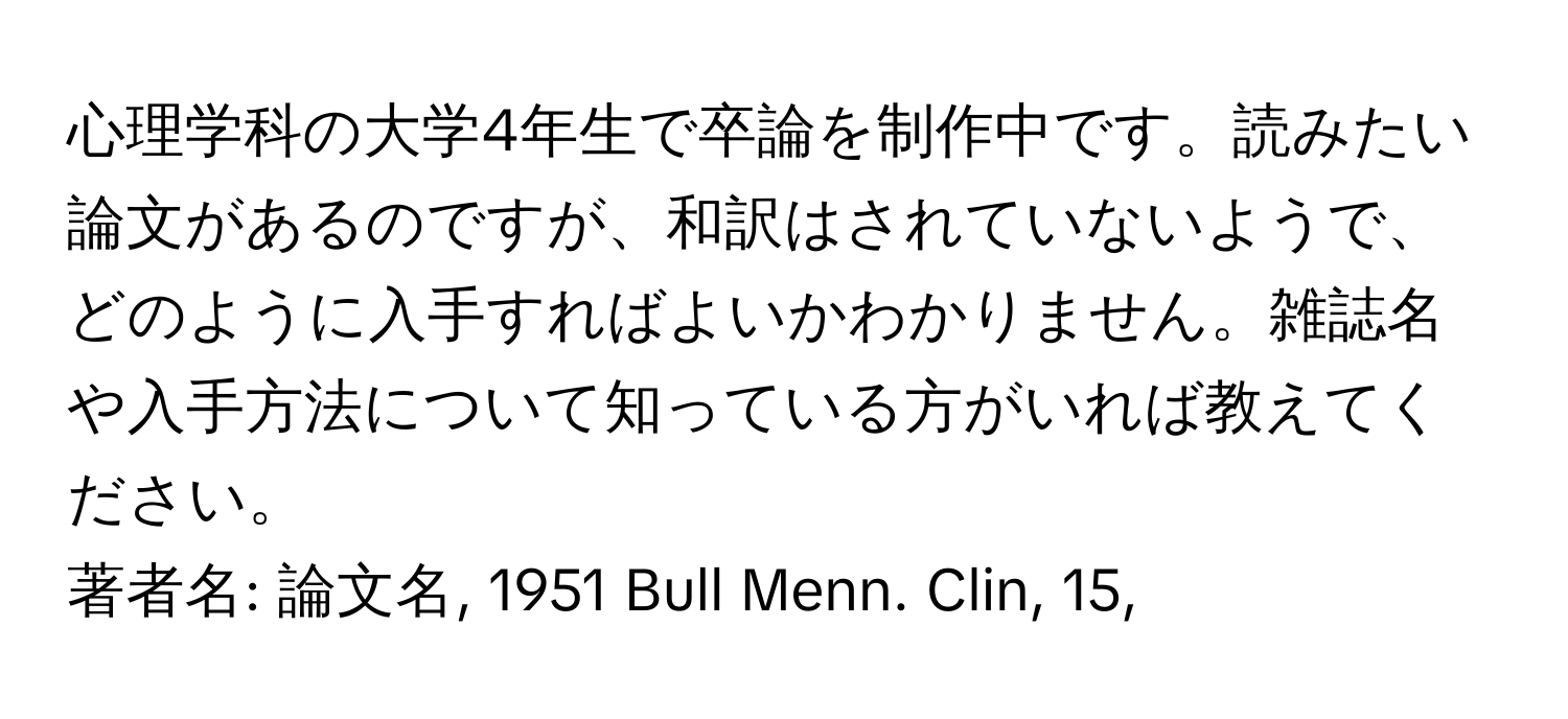 心理学科の大学4年生で卒論を制作中です。読みたい論文があるのですが、和訳はされていないようで、どのように入手すればよいかわかりません。雑誌名や入手方法について知っている方がいれば教えてください。

著者名: 論文名, 1951 Bull Menn. Clin, 15,