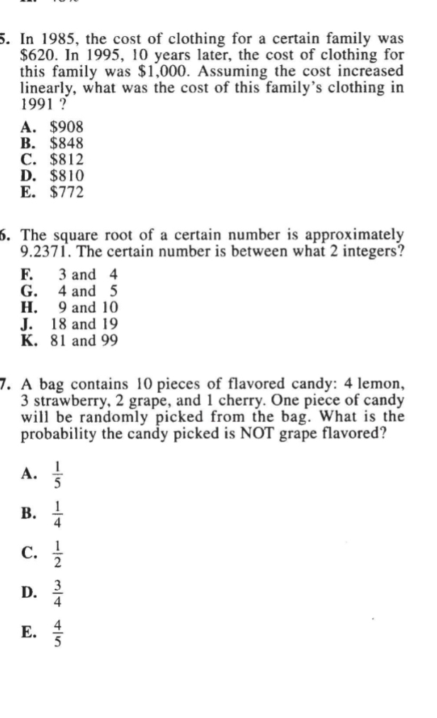 In 1985, the cost of clothing for a certain family was
$620. In 1995, 10 years later, the cost of clothing for
this family was $1,000. Assuming the cost increased
linearly, what was the cost of this family’s clothing in
1991 ?
A. $908
B. $848
C. $812
D. $810
E. $772
6. The square root of a certain number is approximately
9. 2371. The certain number is between what 2 integers?
F. 3 and 4
G. 4 and 5
H. 9 and 10
J. 18 and 19
K. 81 and 99
7. A bag contains 10 pieces of flavored candy: 4 lemon,
3 strawberry, 2 grape, and 1 cherry. One piece of candy
will be randomly picked from the bag. What is the
probability the candy picked is NOT grape flavored?
A.  1/5 
B.  1/4 
C.  1/2 
D.  3/4 
E.  4/5 