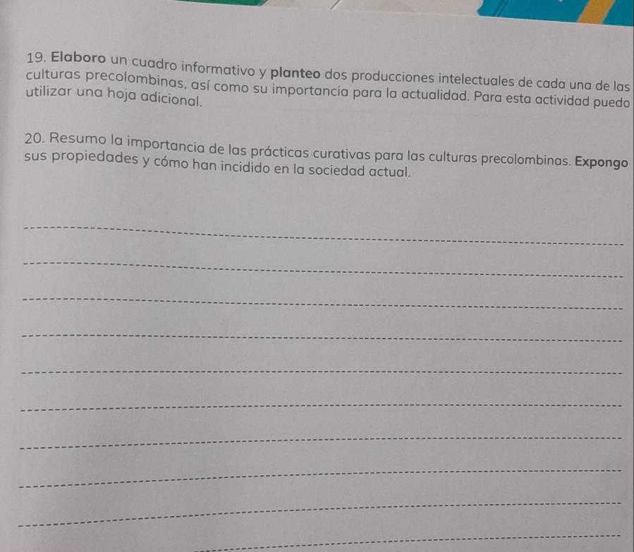 Elaboro un cuadro informativo y planteo dos producciones intelectuales de cada una de las 
culturas precolombinas, así como su importancia para la actualidad. Para esta actividad puedo 
utilizar una hoja adicional. 
20. Resumo la importancia de las prácticas curativas para las culturas precolombinas. Expongo 
sus propiedades y cómo han incidido en la sociedad actual. 
_ 
_ 
_ 
_ 
_ 
_ 
_ 
_ 
_ 
_