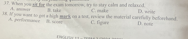 When you sit for the exam tomorrow, try to stay calm and relaxed.
A. answer B. take C. make D. write
38. If you want to get a high mark on a test, review the material carefully beforehand.
A. performance B. score C. figure D. note
ENGLISH 11 − T