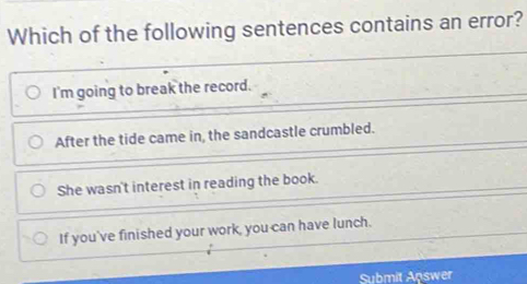 Which of the following sentences contains an error?
I'm going to break the record.
After the tide came in, the sandcastle crumbled.
She wasn't interest in reading the book.
If you've finished your work, you can have lunch.
Submit Answer