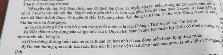 Cho thông tin sau:
Về tuyến vận tải, Việt Nam hiện nay đã thiết lập được 32 tuyến vận tải biển, trong đó 25 tuyến vận tải q
tế và 7 tuyến vận tải nội địa. Ngoài các tuyển châu A. khu vực phía Bắc đã khai thác 2 tuyến đi Bắc Mỹ, p
nam đã hình thành được 16 tuyển đi Bắc Mỹ, sang châu Âu; đứng vị trí thứ 3 khu vực Đông Nam Á chị
Ma-lai-xi-a và Xin-ga-po. b
a) Tuyển đường biển ven bờ quan trọng nhất nước ta là Hải Phòng - Thành phố Hồ Chí Minh. a)
b) Việc đầu tư xây dựng các cảng nước sâu ở Duyên hải Nam Trung Bộ thuận lợi là do có nhiều vũng, vị
mực nước sâu, kín gió.
c) Giao thông đường biển của nước ta thuận lợi hơn nhờ có các dòng biển hoạt động theo mùa.
d) Do ảnh hưởng quá trình toàn cầu hóa nên hiện nay vận tải đường biên của nước ta gắn liền với ngành 
lịch.