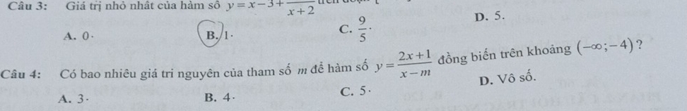 Giá trị nhỏ nhật của hàm số y=x-3+frac x+2
A. 0 · B. 1
C.  9/5 ·
D. 5.
Câu 4: Có bao nhiêu giá tri nguyên của tham số m để hàm số y= (2x+1)/x-m  đồng biến trên khoảng (-∈fty ;-4) ?
D. Vô số.
A. 3 · B. 4 · C. 5