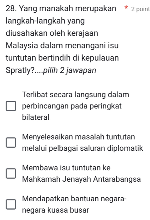 Yang manakah merupakan * 2 point
langkah-langkah yang
diusahakan oleh kerajaan
Malaysia dalam menangani isu
tuntutan bertindih di kepulauan
Spratly?....pilih 2 jawapan
Terlibat secara langsung dalam
perbincangan pada peringkat
bilateral
Menyelesaikan masalah tuntutan
melalui pelbagai saluran diplomatik
Membawa isu tuntutan ke
Mahkamah Jenayah Antarabangsa
Mendapatkan bantuan negara-
negara kuasa busar