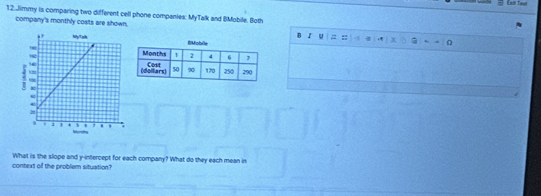 Exit Tost 
12.Jimmy is comparing two different cell phone companies: MyTalk and BMobile. Both 
company's monthly costs are shown. 
B I U = : 
What is the slope and y-intercept for each company? What do they each mean in 
context of the problem situation?