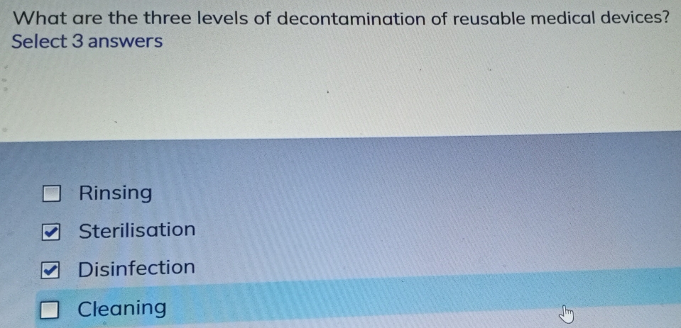 What are the three levels of decontamination of reusable medical devices?
Select 3 answers
Rinsing
Sterilisation
Disinfection
Cleaning