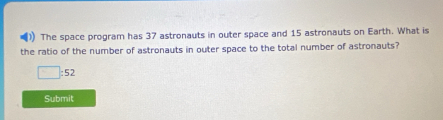 The space program has 37 astronauts in outer space and 15 astronauts on Earth. What is 
the ratio of the number of astronauts in outer space to the total number of astronauts?
□ :52
Submit