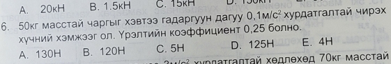 A. 20kH B. 1.5kH C. 15kH
6. 50кг масстай чаргыг хэвтээ гадаргуун дагуy 0,1M/c^2xy ²ρдατгалτай чирэ
хучний хэмжзэг ол. Υрзлтийн коэффициент 0,25 болно.
A. 130H B. 120H C. 5H D. 125H E. 4H
- 7 Χχρπαττаπτай Χедлехед 7Οκг масстай