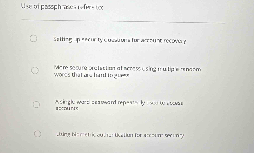 Use of passphrases refers to:
Setting up security questions for account recovery
More secure protection of access using multiple random
words that are hard to guess
A single-word password repeatedly used to access
accounts
Using biometric authentication for account security