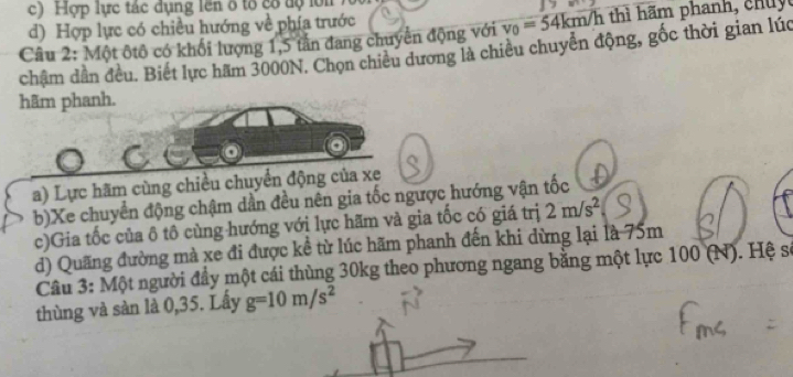 c) Hợp lực tác dụng lên ổ tổ cổ độ lớn
d) Hợp lực có chiều hướng về phía trước
Câu 2: Một ôtô có khối lượng 1, 5 tần đang chuyển động với v_0=54km/h Vh thì hãm phanh, chu 
châm dẫn đều. Biết lực hăm 3000N. Chọn chiều dương là chiêu chuyển động, gốc thời gian lúc
hãm phanh.
a) Lực hãm cùng chiều chuyển động của xe
b)Xe chuyển động chậm dần đều nên gia tốc ngược hướng vận tốc
c)Gia tốc của ô tô cùng hướng với lực hãm và gia tốc có giá trị 2m/s^2
d) Quãng đường mà xe đi được kề từ lúc hãm phanh đến khi dừng lại là 75m
Cầu 3: Một người đầy một cái thùng 30kg theo phương ngang bằng một lực 100 (N). Hệ sĩ
thùng và sàn là 0, 35. Lấy g=10m/s^2