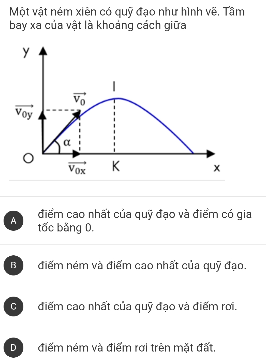 Một vật ném xiên có quỹ đạo như hình vẽ. Tầm
bay xa của vật là khoảng cách giữa
y
|
vector V_0
vector V_0y
α
vector V_0x K
x
A
điểm cao nhất của quỹ đạo và điểm có gia
tốc bằng 0.
B điểm ném và điểm cao nhất của quỹ đạo.
C điểm cao nhất của quỹ đạo và điểm rơi.
D điểm ném và điểm rơi trên mặt đất.