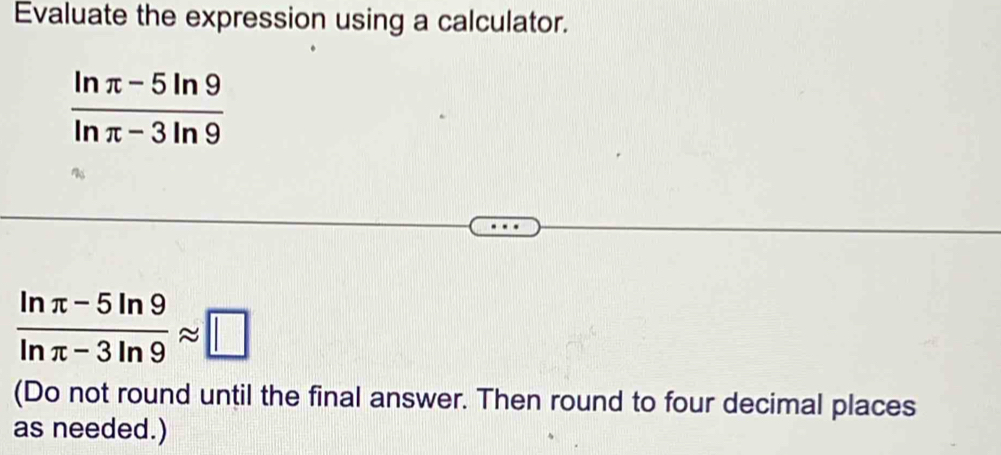 Evaluate the expression using a calculator.
 (ln π -5ln 9)/ln π -3ln 9 
 (ln π -5ln 9)/ln π -3ln 9 approx □
(Do not round until the final answer. Then round to four decimal places 
as needed.)