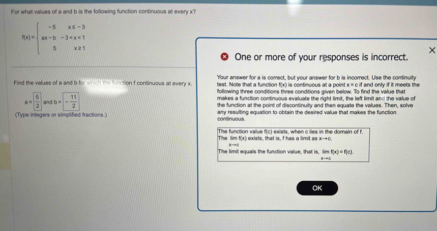 For what values of a and b is the following function continuous at every x?
f(x)=beginarrayl -5x≤ -3 ax-b-3
×
One or more of your responses is incorrect.
Your answer for a is correct, but your answer for b is incorrect. Use the continuity
Find the values of a and b for which the function f continuous at every x test. Note that a function f(x) is continuous at a point x=c if and only if it meets the
following three conditions three conditions given below. To find the value that
makes a function continuous evaluate the right limit, the left limit and the value of
a= 5/2  and b=- 11/2  the function at the point of discontinuity and then equate the values. Then, solve
(Type integers or simplified fractions.) continuous. any resulting equation to obtain the desired value that makes the function
The function value f(c) exists, when c lies in the domain of f.
The lim f(x) exists, that is, f has a limit as xto c.
xto c
The limit equals the function value, that is, limlimits _xto cf(x)=f(c). 
OK