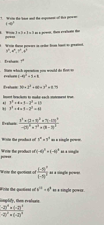 Write the base and the exponent of this power
(-6)^3
8. Write 3* 3* 3* 3 as a power, then evaluate the
power.
. Write these powers in order from least to greatest.
3^5, 4^4, 7^3, 6^3
Evaluate 7^0
State which operation you would do first to
evaluate (-4)^2+5* 8
Evaluate 30* 2^2+60* 3^2* 0.75
Insert brackets to make each statement true.
a) 3^2+4* 5-2^2=13
b) 3^2+4* 5-2^2=61
Evaluate frac 5^3* (2+5)^2* 7(-13)^0-(5)^0* 7^3* (8-3)^2
Write the product of 5^4* 5^5 as a single power.
Write the product of (-6)^5* (-6)^6 as a single
power.
Write the quotient of frac (-5)^7(-5)^2 as a single power.
Write the quotient of 6^(11)+6^8 as a single power.
Simplify, then evaluate.
frac (-2)^6* (-2)^2(-2)^2* (-2)^0