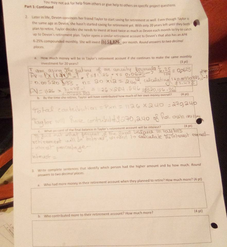 You may not ask for help from others or give help to others on specific project questions. 
Part 1: Continued 
2. Later in life, Devon convinces her friend Taylor to start saving for retirement as well. Even though Taylor is 
the same age as Devon, she hasn't started saving for retirement yet. With only 20 years left until they both 
plan to retire, Taylor decides she needs to invest at least twice as much as Devon each month to try to catch 
up to Devon's retirement plan. Taylor opens a similar retirement account to Devon's that also has an APR
6.25% compounded monthly. She will invest (b) $1,126_  per month. Round answers to two decimal 
places 
a. How much money will be in Taylor's retirement account if she continues to make the same monthly 
investment for 20 years? 
(3 pt)
1+0.∞5208
b. By the time she retires. Taylor will have contributed how much of her own money overall? (4 pt) 
c. What percent of the final balance in Taylor's retirement account will be interest? (4 pt) 
3. Write complete sentences that identify which person had the higher amount and by how much, Round 
answers to two decimal places. 
a. Who had more money in their retirement account when they planned to retire? How much more? (4 pt) 
b. Who contributed more to their retirement account? How much more? (4 pt)