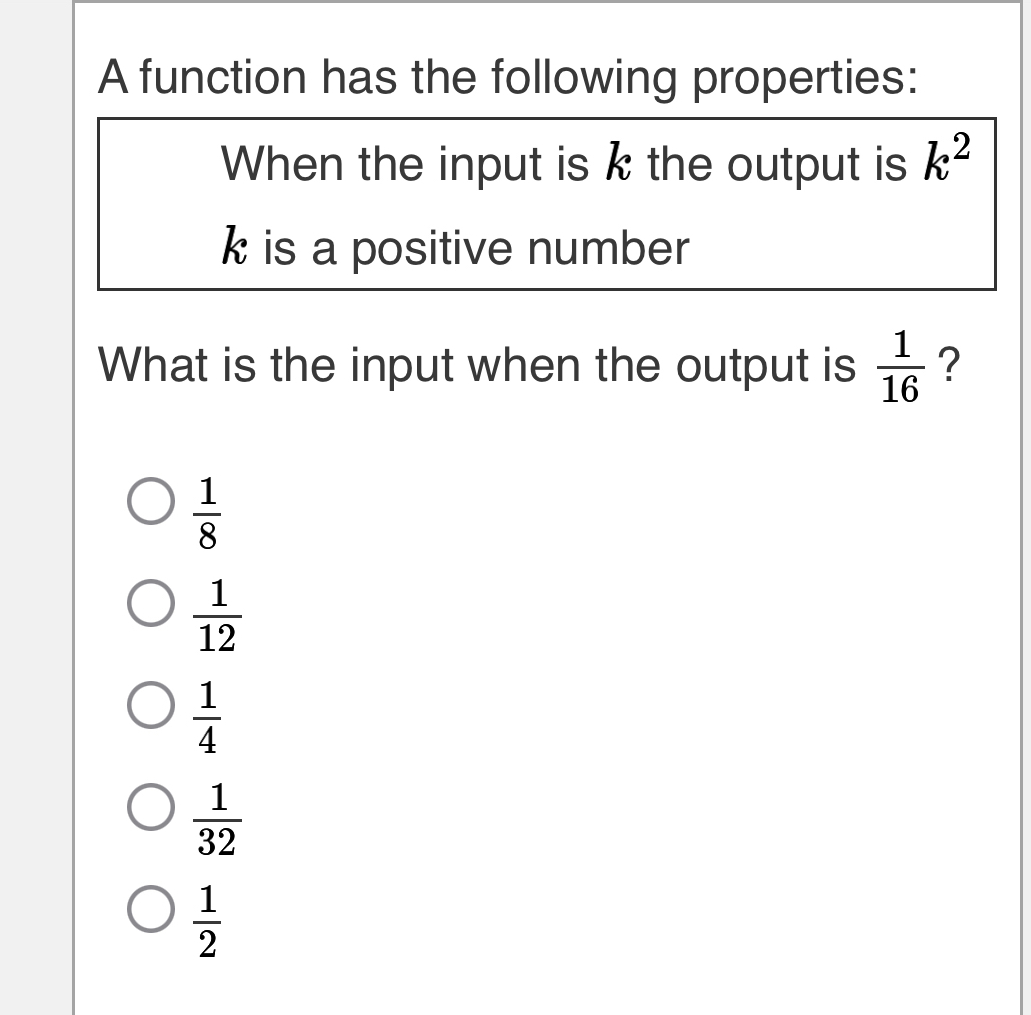 A function has the following properties:
When the input is k the output is k^2
k is a positive number
What is the input when the output is  1/16  ?
 1/8 
 1/12 
 1/4 
 1/32 
 1/2 