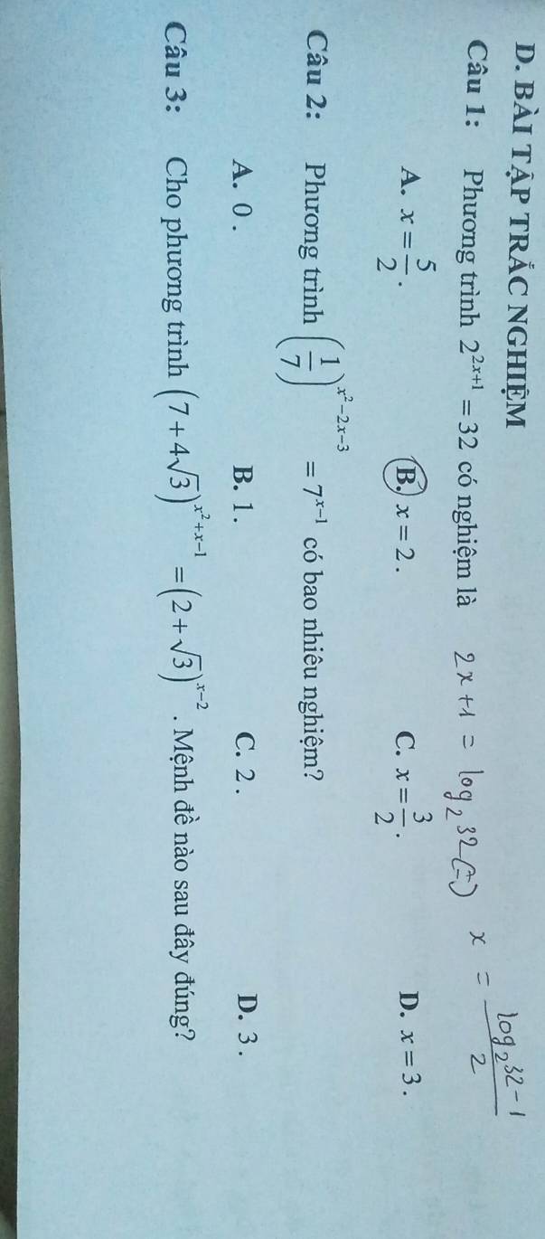 BàI TẠP TRẢC NGHIỆM
Câu 1: Phương trình 2^(2x+1)=32 có nghiệm là
A. x= 5/2 . x= 3/2 .
B. x=2. C. D. x=3. 
Câu 2: Phương trình ( 1/7 )^x^2-2x-3=7^(x-1) có bao nhiêu nghiệm?
A. 0. B. 1. C. 2. D. 3.
Câu 3: Cho phương trình (7+4sqrt(3))^x^2+x-1=(2+sqrt(3))^x-2. Mệnh đề nào sau đây đúng?