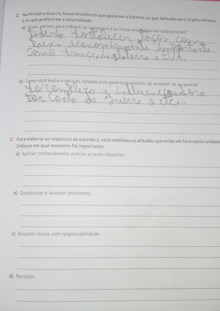 Na Primeira Guerra, houve brasileiros que apoiaram a Entente, os que defenderam a Tríplice Aliança 
e os que preferiram a neutralidade. 
_ 
a) Quais seriam, para o Brasil, as vantagens e os riscos envolvidos em cada posição? 
_ 
_ 
_ 
_ 
b) Como você avalia a decisão, tomada pelo governo brasileiro, de envolver-se na guerra? 
_ 
_ 
_ 
_ 
_ 
3. Para elaborar as respostas da questão 2, você mobilizou as atitudes que estão em foco nesta unidado 
Indique em qual momento foi importante: 
a) Aplicar conhecimentos prévios a novas situações. 
_ 
_ 
_ 
b) Questionar e levantar problemas. 
_ 
_ 
_ 
c) Assumir riscos com responsabilidade. 
_ 
_ 
_ 
d) Persistir. 
_ 
_