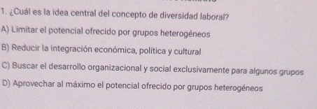 ¿Cuál es la idea central del concepto de diversidad laboral?
A) Limitar el potencial ofrecido por grupos heterogéneos
B) Reducir la integración económica, política y cultural
C) Buscar el desarrollo organizacional y social exclusivamente para algunos grupos
D) Aprovechar al máximo el potencial ofrecido por grupos heterogéneos