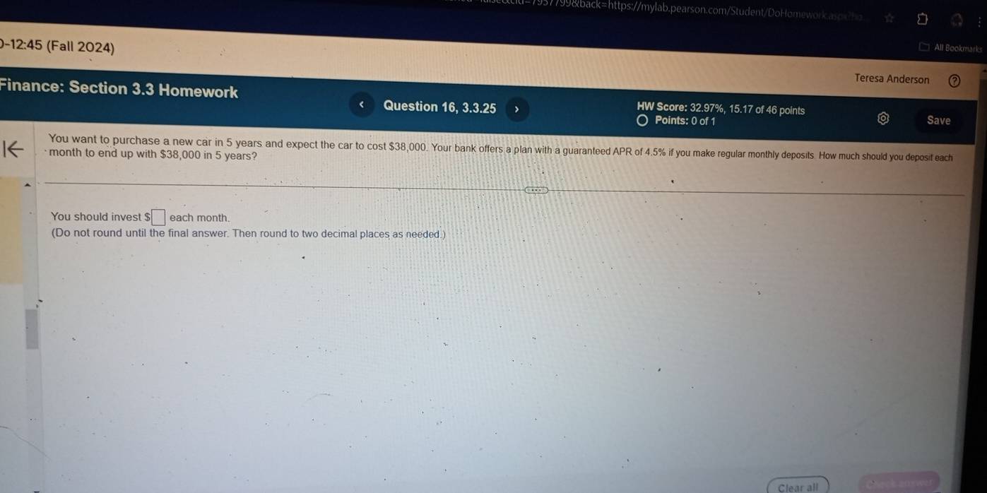 99&back=https://mylab.pearson.com/Student/DoHomework.asox?ho 
All Bookmark 
-12:45 (Fall 2024) Teresa Anderson 
Finance: Section 3.3 Homework HW Score: 32.97%, 15.17 of 46 points Save 
Question 16, 3.3.25 Points: 0 of 1 
You want to purchase a new car in 5 years and expect the car to cost $38,000. Your bank offers a plan with a guaranteed APR of 4.5% if you make regular monthly deposits. How much should you deposit each 
month to end up with $38,000 in 5 years? 
You should invest $□ each month. 
(Do not round until the final answer. Then round to two decimal places as needed.) 
Clear all