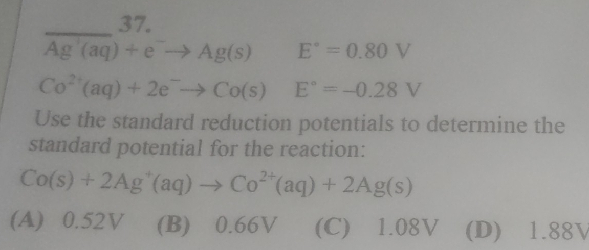 □  2º
_ overline Ag'(aq)+e^-to Ag(s) E°=0.80V
Co^(2+)(aq)+2e^-to Co(s)E°=-0.28V
Use the standard reduction potentials to determine the
standard potential for the reaction:
Co(s)+2Ag^+(aq)to Co^(2+)(aq)+2Ag(s)
(A) 0.52V (B) 0.66V (C) 1.08V (D) 1.88V