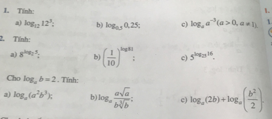 Tính: 1. 
a) log _1212^3; b) log _0.50,25; c) log _aa^(-3)(a>0,a!= 1). 1 
2. Tính: 
a) 8^(log _2)5 5^(log _25)16. 
b) ( 1/10 )^log 81; c) 
Cho log _ab=2. Tính: 
a) log _a(a^2b^3); log _a(2b)+log _a( b^2/2 ). 
b log _a asqrt(a)/bsqrt[3](b) ; 
c)