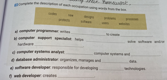 Complete the description of each occ 
a) comr: writes _to create _. 
b) computer support specialist: helps _solve software and/or 
hardware_ 
c) computer systems analyst: _computer systems and _. 
d) database administrator: organizes, manages and _data. 
e) software developer: responsible for developing_ technologies. 
f) web developer: creates_ 
.