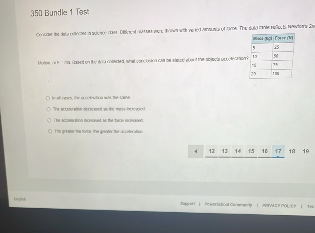 350 Bundle 1 Test
Consider the data collected in science class. Different masses were thrown with varied amounts of force. The data table reflects Newton's 2n
Motion, or F=ma. Based on the data collected, what conclusion can be stated about the objects acceleration
In all cases, the acceleration was the same.
The acceleration decreased as the mass increased.
The acceleration increased as the force increased.
The greater the force, the greater the acceleration.
4 12 13 14 15 16 17 18 19
English Support | PowerSchool Community | PRIVACY POLICY | Terr