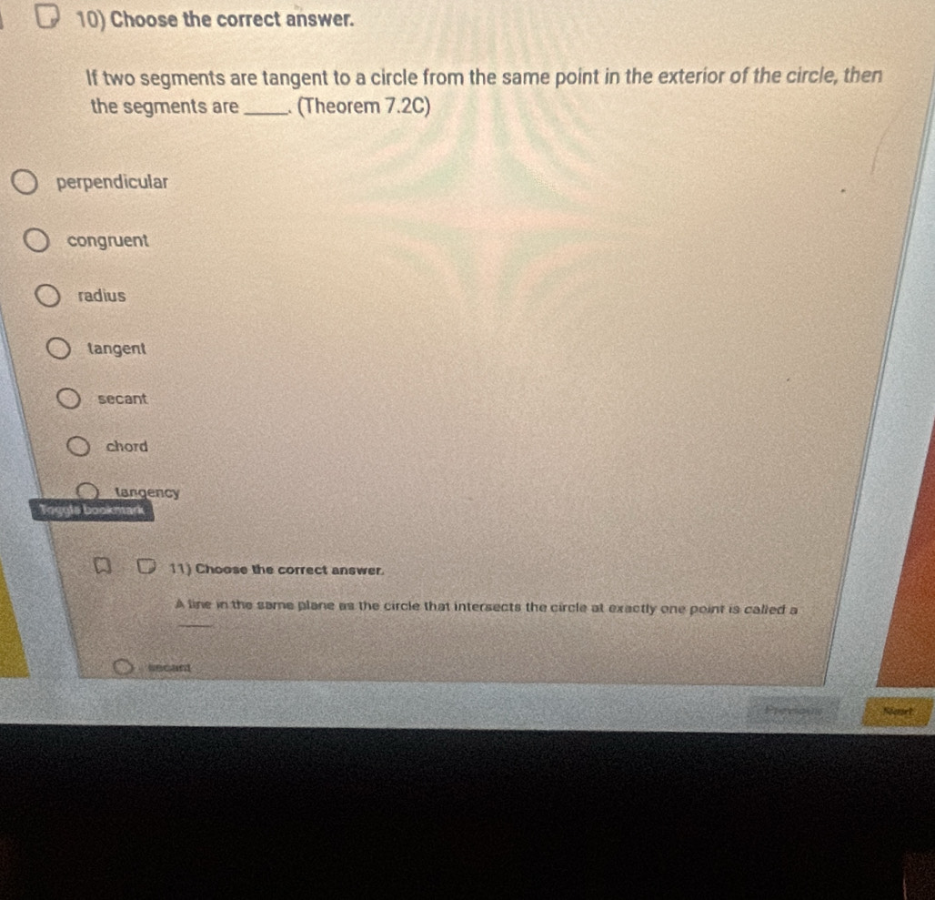 Choose the correct answer.
If two segments are tangent to a circle from the same point in the exterior of the circle, then
the segments are_ . (Theorem 7.2C)
perpendicular
congruent
radius
tangent
secant
chord
tangency
Togyls bookmark
11) Choose the correct answer.
A line in the same plane as the circle that intersects the circle at exactly one point is called a
_
sscant
n Sart
