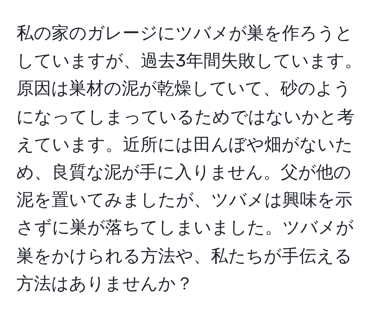 私の家のガレージにツバメが巣を作ろうとしていますが、過去3年間失敗しています。原因は巣材の泥が乾燥していて、砂のようになってしまっているためではないかと考えています。近所には田んぼや畑がないため、良質な泥が手に入りません。父が他の泥を置いてみましたが、ツバメは興味を示さずに巣が落ちてしまいました。ツバメが巣をかけられる方法や、私たちが手伝える方法はありませんか？