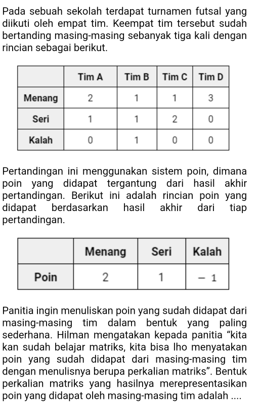 Pada sebuah sekolah terdapat turnamen futsal yang 
diikuti oleh empat tim. Keempat tim tersebut sudah 
bertanding masing-masing sebanyak tiga kali dengan 
rincian sebagai berikut. 
Pertandingan ini menggunakan sistem poin, dimana 
poin yang didapat tergantung dari hasil akhir 
pertandingan. Berikut ini adalah rincian poin yang 
didapat berdasarkan hasil akhir dari tiap 
pertandingan. 
Panitia ingin menuliskan poin yang sudah didapat dari 
masing-masing tim dalam bentuk yang paling 
sederhana. Hilman mengatakan kepada panitia “kita 
kan sudah belajar matriks, kita bisa lho menyatakan 
poin yang sudah didapat dari masing-masing tim 
dengan menulisnya berupa perkalian matriks”. Bentuk 
perkalian matriks yang hasilnya merepresentasikan 
poin yang didapat oleh masing-masing tim adalah ....