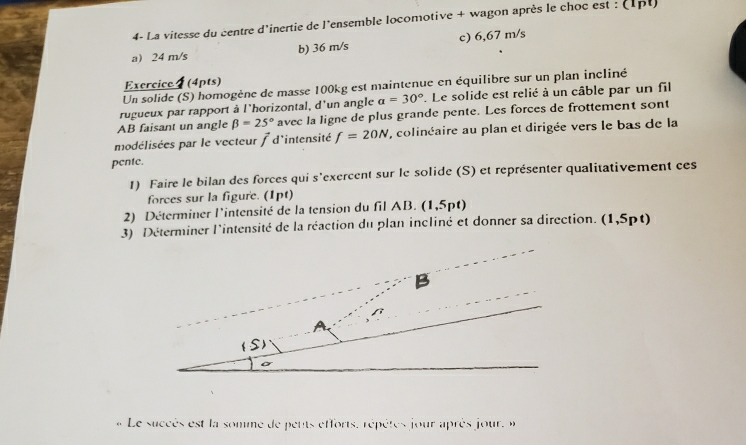 4- La vitesse du centre d'inertie de l'ensemble locomotive + wagon après le choc est : (1pt)
a 24 m/s b) 36 m/s c) 6,67 m/s
Exercice 4 (4pts)
Un solide (S) homogène de masse 100kg est maintenue en équilibre sur un plan incliné
rugueux par rapport à l'horizontal, d'un angle a=30°. Le solide est relié à un câble par un fil
AB faisant un angle beta =25° avec la ligne de plus grande pente. Les forces de frottement sont
modélisées par le vecteur / d'intensité f=20N , colinéaire au plan et dirigée vers le bas de la
pente.
1) Faire le bilan des forces qui s'exercent sur le solide (S) et représenter qualitativement ces
forces sur la figure. (1pt)
2) Déterminer l'intensité de la tension du fil AB. (1,5pt)
3) Déterminer l'intensité de la réaction du plan incliné et donner sa direction. (1,5pt)
Le succès est la somme de peuts efforts, répètes jour après jour, i