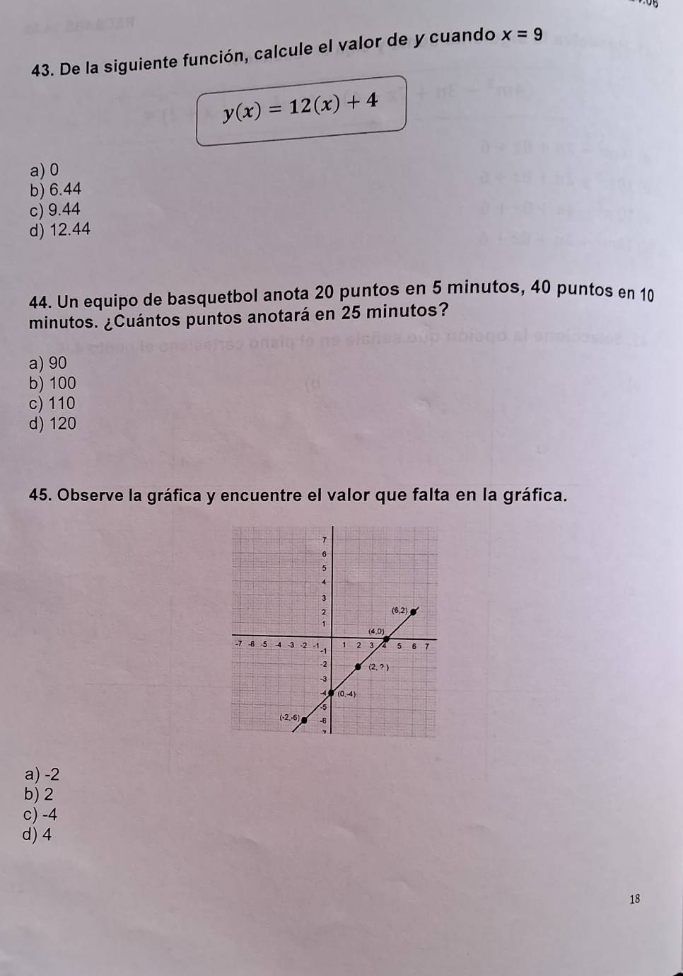 De la siguiente función, calcule el valor de y cuando x=9
y(x)=12(x)+4
a) 0
b) 6.44
c) 9.44
d) 12.44
44. Un equipo de basquetbol anota 20 puntos en 5 minutos, 40 puntos en 10
minutos. ¿Cuántos puntos anotará en 25 minutos?
a)90
b) 100
c) 110
d) 120
45. Observe la gráfica y encuentre el valor que falta en la gráfica.
a) -2
b) 2
c) -4
d) 4
18