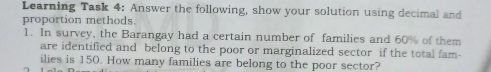 Learning Task 4: Answer the following, show your solution using decimal and
proportion methods.
1. In survey, the Barangay had a certain number of families and 60% of them
are identified and belong to the poor or marginalized sector if the total fam-
ilies is 150. How many families are belong to the poor sector?