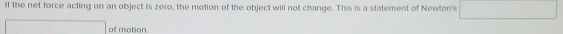 If the net force acting on an object is zero, the motion of the object will not change. This is a statement of Newton's 
of motion