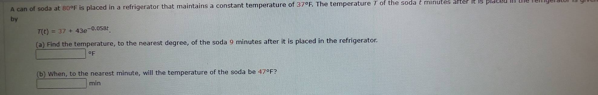 A can of soda at 80°F is placed in a refrigerator that maintains a constant temperature of 37°F F. The temperature T of the soda t minutes after it is placed in the rem 
by
T(t)=37+43e^(-0.058t)
(a) Find the temperature, to the nearest degree, of the soda 9 minutes after it is placed in the refrigerator.
°F
(b) When, to the nearest minute, will the temperature of the soda be 47°F?
=□° □ min