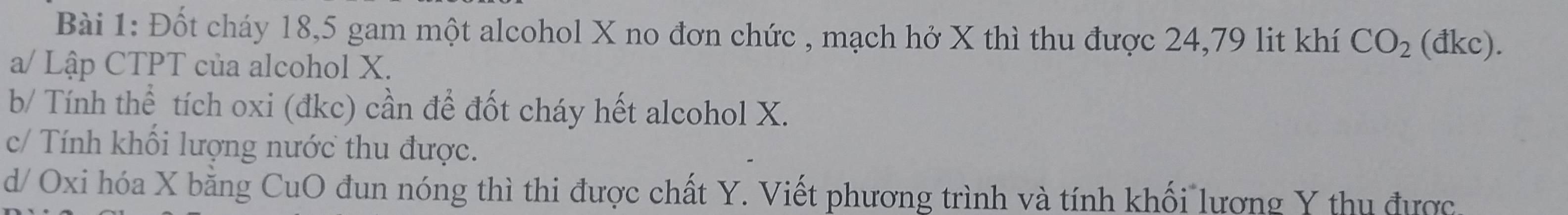 Đốt cháy 18, 5 gam một alcohol X no đơn chức , mạch hở X thì thu được 24, 79 lit khí CO_2 (đkc). 
a/ Lập CTPT của alcohol X. 
b/ Tính thể tích oxi (đkc) cần để đốt cháy hết alcohol X. 
c/ Tính khối lượng nước thu được. 
d/ Oxi hóa X bằng CuO đun nóng thì thi được chất Y. Viết phương trình và tính khối lương Y thu được