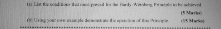 List the conditions that must prevail for the Hardy-Weinberg Principle to be achieved. 
(5 Marks) 
(b) Using your own example demonstrate the operation of this Principle. (15 Marks)